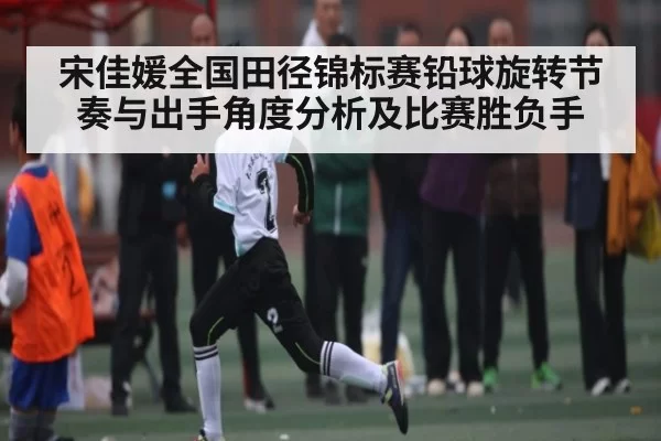 宋佳媛全国田径锦标赛铅球旋转节奏与出手角度分析及比赛胜负手