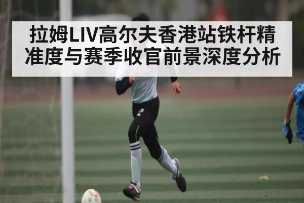 拉姆LIV高尔夫香港站铁杆精准度与赛季收官前景深度分析