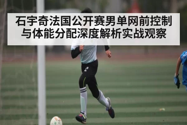 石宇奇法国公开赛男单网前控制与体能分配深度解析实战观察